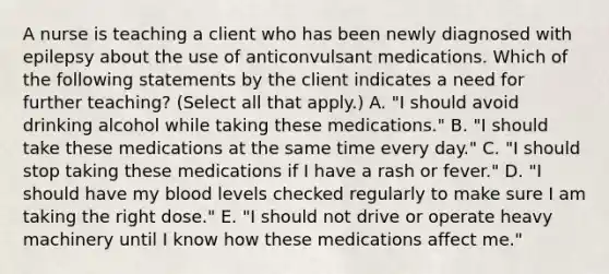 A nurse is teaching a client who has been newly diagnosed with epilepsy about the use of anticonvulsant medications. Which of the following statements by the client indicates a need for further teaching? (Select all that apply.) A. "I should avoid drinking alcohol while taking these medications." B. "I should take these medications at the same time every day." C. "I should stop taking these medications if I have a rash or fever." D. "I should have my blood levels checked regularly to make sure I am taking the right dose." E. "I should not drive or operate heavy machinery until I know how these medications affect me."