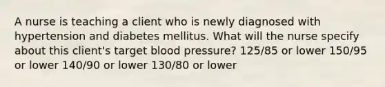 A nurse is teaching a client who is newly diagnosed with hypertension and diabetes mellitus. What will the nurse specify about this client's target blood pressure? 125/85 or lower 150/95 or lower 140/90 or lower 130/80 or lower