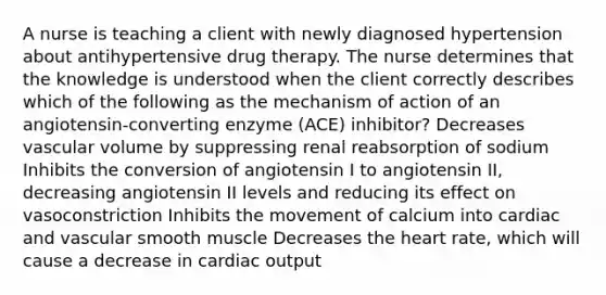 A nurse is teaching a client with newly diagnosed hypertension about antihypertensive drug therapy. The nurse determines that the knowledge is understood when the client correctly describes which of the following as the mechanism of action of an angiotensin-converting enzyme (ACE) inhibitor? Decreases vascular volume by suppressing renal reabsorption of sodium Inhibits the conversion of angiotensin I to angiotensin II, decreasing angiotensin II levels and reducing its effect on vasoconstriction Inhibits the movement of calcium into cardiac and vascular smooth muscle Decreases the heart rate, which will cause a decrease in cardiac output