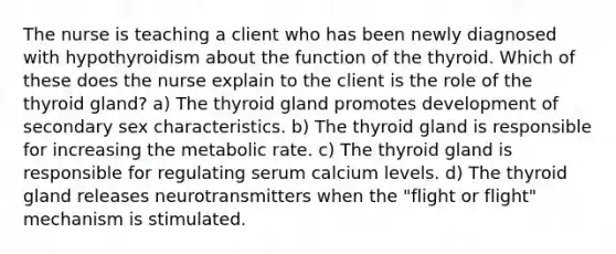 The nurse is teaching a client who has been newly diagnosed with hypothyroidism about the function of the thyroid. Which of these does the nurse explain to the client is the role of the thyroid gland? a) The thyroid gland promotes development of secondary sex characteristics. b) The thyroid gland is responsible for increasing the metabolic rate. c) The thyroid gland is responsible for regulating serum calcium levels. d) The thyroid gland releases neurotransmitters when the "flight or flight" mechanism is stimulated.