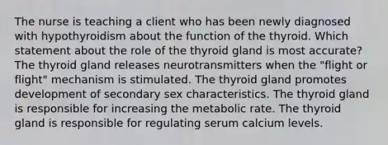 The nurse is teaching a client who has been newly diagnosed with hypothyroidism about the function of the thyroid. Which statement about the role of the thyroid gland is most accurate? The thyroid gland releases neurotransmitters when the "flight or flight" mechanism is stimulated. The thyroid gland promotes development of secondary sex characteristics. The thyroid gland is responsible for increasing the metabolic rate. The thyroid gland is responsible for regulating serum calcium levels.