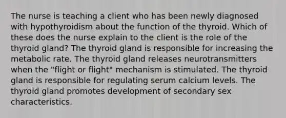 The nurse is teaching a client who has been newly diagnosed with hypothyroidism about the function of the thyroid. Which of these does the nurse explain to the client is the role of the thyroid gland? The thyroid gland is responsible for increasing the metabolic rate. The thyroid gland releases neurotransmitters when the "flight or flight" mechanism is stimulated. The thyroid gland is responsible for regulating serum calcium levels. The thyroid gland promotes development of secondary sex characteristics.