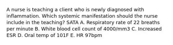 A nurse is teaching a client who is newly diagnosed with inflammation. Which systemic manifestation should the nurse include in the teaching? SATA A. Respiratory rate of 22 breaths per minute B. White blood cell count of 4000/mm3 C. Increased ESR D. Oral temp of 101F E. HR 97bpm