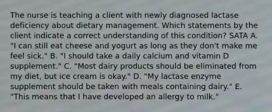 The nurse is teaching a client with newly diagnosed lactase deficiency about dietary management. Which statements by the client indicate a correct understanding of this condition? SATA A. "I can still eat cheese and yogurt as long as they don't make me feel sick." B. "I should take a daily calcium and vitamin D supplement." C. "Most dairy products should be eliminated from my diet, but ice cream is okay." D. "My lactase enzyme supplement should be taken with meals containing dairy." E. "This means that I have developed an allergy to milk."