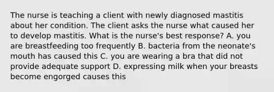 The nurse is teaching a client with newly diagnosed mastitis about her condition. The client asks the nurse what caused her to develop mastitis. What is the nurse's best response? A. you are breastfeeding too frequently B. bacteria from the neonate's mouth has caused this C. you are wearing a bra that did not provide adequate support D. expressing milk when your breasts become engorged causes this