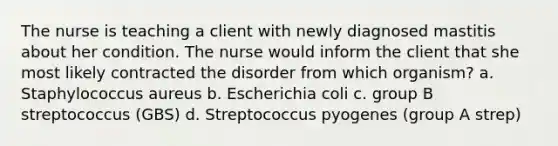 The nurse is teaching a client with newly diagnosed mastitis about her condition. The nurse would inform the client that she most likely contracted the disorder from which organism? a. Staphylococcus aureus b. Escherichia coli c. group B streptococcus (GBS) d. Streptococcus pyogenes (group A strep)