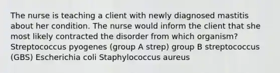 The nurse is teaching a client with newly diagnosed mastitis about her condition. The nurse would inform the client that she most likely contracted the disorder from which organism? Streptococcus pyogenes (group A strep) group B streptococcus (GBS) Escherichia coli Staphylococcus aureus