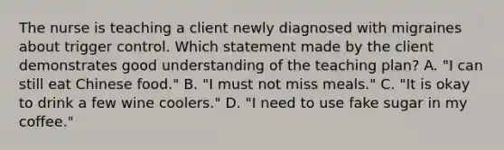 The nurse is teaching a client newly diagnosed with migraines about trigger control. Which statement made by the client demonstrates good understanding of the teaching plan? A. "I can still eat Chinese food." B. "I must not miss meals." C. "It is okay to drink a few wine coolers." D. "I need to use fake sugar in my coffee."