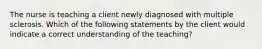 The nurse is teaching a client newly diagnosed with multiple sclerosis. Which of the following statements by the client would indicate a correct understanding of the teaching?