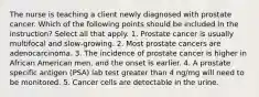 The nurse is teaching a client newly diagnosed with prostate cancer. Which of the following points should be included in the instruction? Select all that apply. 1. Prostate cancer is usually multifocal and slow-growing. 2. Most prostate cancers are adenocarcinoma. 3. The incidence of prostate cancer is higher in African American men, and the onset is earlier. 4. A prostate specific antigen (PSA) lab test greater than 4 ng/mg will need to be monitored. 5. Cancer cells are detectable in the urine.