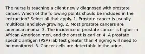 The nurse is teaching a client newly diagnosed with prostate cancer. Which of the following points should be included in the instruction? Select all that apply. 1. Prostate cancer is usually multifocal and slow-growing. 2. Most prostate cancers are adenocarcinoma. 3. The incidence of prostate cancer is higher in African American men, and the onset is earlier. 4. A prostate specific antigen (PSA) lab test greater than 4 ng/mg will need to be monitored. 5. Cancer cells are detectable in the urine.