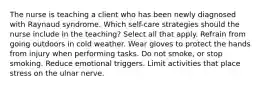 The nurse is teaching a client who has been newly diagnosed with Raynaud syndrome. Which self-care strategies should the nurse include in the teaching? Select all that apply. Refrain from going outdoors in cold weather. Wear gloves to protect the hands from injury when performing tasks. Do not smoke, or stop smoking. Reduce emotional triggers. Limit activities that place stress on the ulnar nerve.