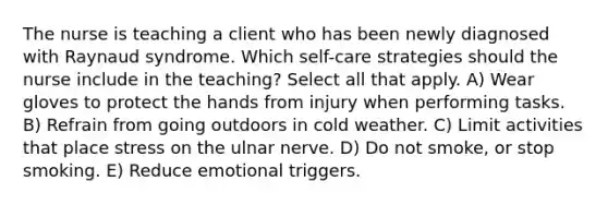 The nurse is teaching a client who has been newly diagnosed with Raynaud syndrome. Which self-care strategies should the nurse include in the teaching? Select all that apply. A) Wear gloves to protect the hands from injury when performing tasks. B) Refrain from going outdoors in cold weather. C) Limit activities that place stress on the ulnar nerve. D) Do not smoke, or stop smoking. E) Reduce emotional triggers.