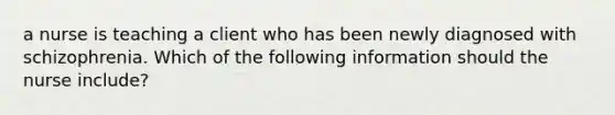 a nurse is teaching a client who has been newly diagnosed with schizophrenia. Which of the following information should the nurse include?