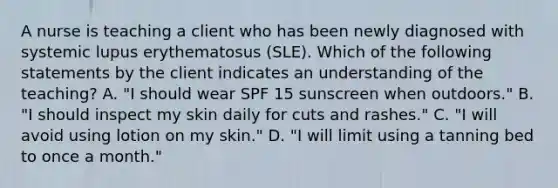 A nurse is teaching a client who has been newly diagnosed with systemic lupus erythematosus (SLE). Which of the following statements by the client indicates an understanding of the teaching? A. "I should wear SPF 15 sunscreen when outdoors." B. "I should inspect my skin daily for cuts and rashes." C. "I will avoid using lotion on my skin." D. "I will limit using a tanning bed to once a month."