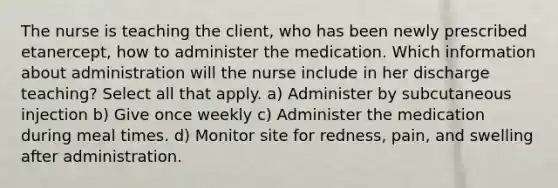 The nurse is teaching the client, who has been newly prescribed etanercept, how to administer the medication. Which information about administration will the nurse include in her discharge teaching? Select all that apply. a) Administer by subcutaneous injection b) Give once weekly c) Administer the medication during meal times. d) Monitor site for redness, pain, and swelling after administration.