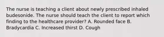 The nurse is teaching a client about newly prescribed inhaled budesonide. The nurse should teach the client to report which finding to the healthcare provider? A. Rounded face B. Bradycardia C. Increased thirst D. Cough