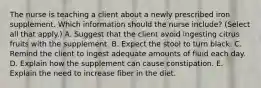 The nurse is teaching a client about a newly prescribed iron supplement. Which information should the nurse​ include? (Select all that​ apply.) A. Suggest that the client avoid ingesting citrus fruits with the supplement. B. Expect the stool to turn black. C. Remind the client to ingest adequate amounts of fluid each day. D. Explain how the supplement can cause constipation. E. Explain the need to increase fiber in the diet.