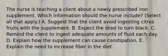 The nurse is teaching a client about a newly prescribed iron supplement. Which information should the nurse​ include? (Select all that​ apply.) A. Suggest that the client avoid ingesting citrus fruits with the supplement. B. Expect the stool to turn black. C. Remind the client to ingest adequate amounts of fluid each day. D. Explain how the supplement can cause constipation. E. Explain the need to increase fiber in the diet.