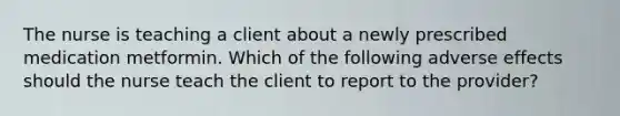 The nurse is teaching a client about a newly prescribed medication metformin. Which of the following adverse effects should the nurse teach the client to report to the provider?