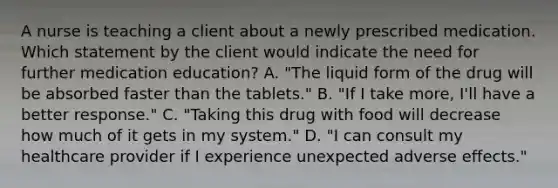 A nurse is teaching a client about a newly prescribed medication. Which statement by the client would indicate the need for further medication education? A. "The liquid form of the drug will be absorbed faster than the tablets." B. "If I take more, I'll have a better response." C. "Taking this drug with food will decrease how much of it gets in my system." D. "I can consult my healthcare provider if I experience unexpected adverse effects."