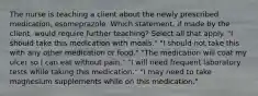 The nurse is teaching a client about the newly prescribed medication, esomeprazole. Which statement, if made by the client, would require further teaching? Select all that apply. "I should take this medication with meals." "I should not take this with any other medication or food." "The medication will coat my ulcer so I can eat without pain." "I will need frequent laboratory tests while taking this medication." "I may need to take magnesium supplements while on this medication."