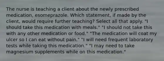 The nurse is teaching a client about the newly prescribed medication, esomeprazole. Which statement, if made by the client, would require further teaching? Select all that apply. "I should take this medication with meals." "I should not take this with any other medication or food." "The medication will coat my ulcer so I can eat without pain." "I will need frequent laboratory tests while taking this medication." "I may need to take magnesium supplements while on this medication."