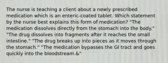 The nurse is teaching a client about a newly prescribed medication which is an enteric-coated tablet. Which statement by the nurse best explains this form of medication? "The medication dissolves directly from the stomach into the body." "The drug dissolves into fragments after it reaches the small intestine." "The drug breaks up into pieces as it moves through the stomach." "The medication bypasses the GI tract and goes quickly into the bloodstream.&"