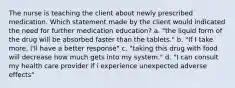 The nurse is teaching the client about newly prescribed medication. Which statement made by the client would indicated the need for further medication education? a. "the liquid form of the drug will be absorbed faster than the tablets." b. "If I take more, I'll have a better response" c. "taking this drug with food will decrease how much gets into my system." d. "I can consult my health care provider if i experience unexpected adverse effects"