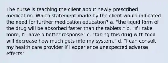 The nurse is teaching the client about newly prescribed medication. Which statement made by the client would indicated the need for further medication education? a. "the liquid form of the drug will be absorbed faster than the tablets." b. "If I take more, I'll have a better response" c. "taking this drug with food will decrease how much gets into my system." d. "I can consult my health care provider if i experience unexpected adverse effects"