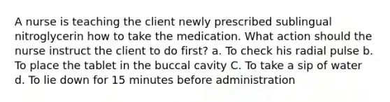 A nurse is teaching the client newly prescribed sublingual nitroglycerin how to take the medication. What action should the nurse instruct the client to do first? a. To check his radial pulse b. To place the tablet in the buccal cavity C. To take a sip of water d. To lie down for 15 minutes before administration