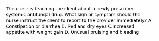 The nurse is teaching the client about a newly prescribed systemic antifungal drug. What sign or symptom should the nurse instruct the client to report to the provider immediately? A. Constipation or diarrhea B. Red and dry eyes C.Increased appetite with weight gain D. Unusual bruising and bleeding