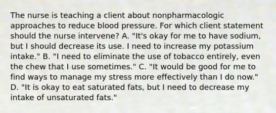 The nurse is teaching a client about nonpharmacologic approaches to reduce blood pressure. For which client statement should the nurse​ intervene? A. ​"It's okay for me to have​ sodium, but I should decrease its use. I need to increase my potassium​ intake." B. ​"I need to eliminate the use of tobacco​ entirely, even the chew that I use​ sometimes." C. ​"It would be good for me to find ways to manage my stress more effectively than I do​ now." D. ​"It is okay to eat saturated​ fats, but I need to decrease my intake of unsaturated​ fats."