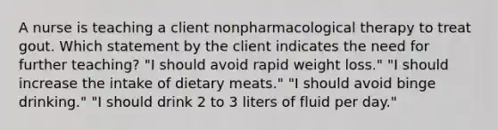 A nurse is teaching a client nonpharmacological therapy to treat gout. Which statement by the client indicates the need for further teaching? "I should avoid rapid weight loss." "I should increase the intake of dietary meats." "I should avoid binge drinking." "I should drink 2 to 3 liters of fluid per day."