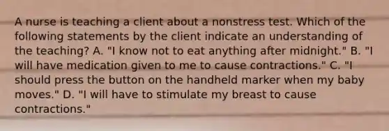 A nurse is teaching a client about a nonstress test. Which of the following statements by the client indicate an understanding of the teaching? A. "I know not to eat anything after midnight." B. "I will have medication given to me to cause contractions." C. "I should press the button on the handheld marker when my baby moves." D. "I will have to stimulate my breast to cause contractions."