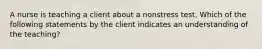 A nurse is teaching a client about a nonstress test. Which of the following statements by the client indicates an understanding of the teaching?