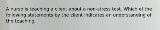 A nurse is teaching a client about a non-stress test. Which of the following statements by the client indicates an understanding of the teaching.