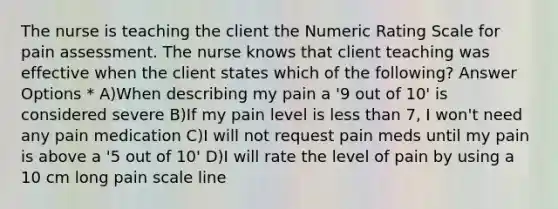 The nurse is teaching the client the Numeric Rating Scale for pain assessment. The nurse knows that client teaching was effective when the client states which of the following? Answer Options * A)When describing my pain a '9 out of 10' is considered severe B)If my pain level is less than 7, I won't need any pain medication C)I will not request pain meds until my pain is above a '5 out of 10' D)I will rate the level of pain by using a 10 cm long pain scale line