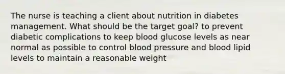 The nurse is teaching a client about nutrition in diabetes management. What should be the target goal? to prevent diabetic complications to keep blood glucose levels as near normal as possible to control <a href='https://www.questionai.com/knowledge/kD0HacyPBr-blood-pressure' class='anchor-knowledge'>blood pressure</a> and blood lipid levels to maintain a reasonable weight