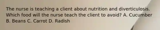 The nurse is teaching a client about nutrition and diverticulosis. Which food will the nurse teach the client to avoid? A. Cucumber B. Beans C. Carrot D. Radish