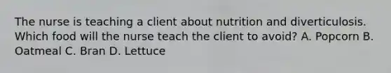 The nurse is teaching a client about nutrition and diverticulosis. Which food will the nurse teach the client to avoid? A. Popcorn B. Oatmeal C. Bran D. Lettuce