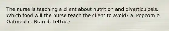 The nurse is teaching a client about nutrition and diverticulosis. Which food will the nurse teach the client to avoid? a. Popcorn b. Oatmeal c. Bran d. Lettuce