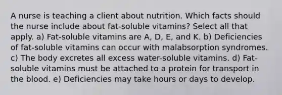 A nurse is teaching a client about nutrition. Which facts should the nurse include about fat-soluble vitamins? Select all that apply. a) Fat-soluble vitamins are A, D, E, and K. b) Deficiencies of fat-soluble vitamins can occur with malabsorption syndromes. c) The body excretes all excess water-soluble vitamins. d) Fat-soluble vitamins must be attached to a protein for transport in the blood. e) Deficiencies may take hours or days to develop.