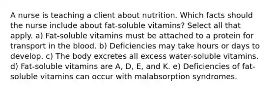 A nurse is teaching a client about nutrition. Which facts should the nurse include about fat-soluble vitamins? Select all that apply. a) Fat-soluble vitamins must be attached to a protein for transport in the blood. b) Deficiencies may take hours or days to develop. c) The body excretes all excess water-soluble vitamins. d) Fat-soluble vitamins are A, D, E, and K. e) Deficiencies of fat-soluble vitamins can occur with malabsorption syndromes.