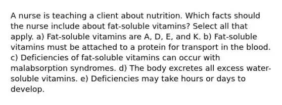 A nurse is teaching a client about nutrition. Which facts should the nurse include about fat-soluble vitamins? Select all that apply. a) Fat-soluble vitamins are A, D, E, and K. b) Fat-soluble vitamins must be attached to a protein for transport in the blood. c) Deficiencies of fat-soluble vitamins can occur with malabsorption syndromes. d) The body excretes all excess water-soluble vitamins. e) Deficiencies may take hours or days to develop.