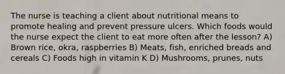 The nurse is teaching a client about nutritional means to promote healing and prevent pressure ulcers. Which foods would the nurse expect the client to eat more often after the lesson? A) Brown rice, okra, raspberries B) Meats, fish, enriched breads and cereals C) Foods high in vitamin K D) Mushrooms, prunes, nuts