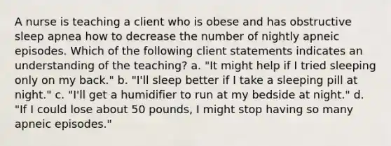 A nurse is teaching a client who is obese and has obstructive sleep apnea how to decrease the number of nightly apneic episodes. Which of the following client statements indicates an understanding of the teaching? a. "It might help if I tried sleeping only on my back." b. "I'll sleep better if I take a sleeping pill at night." c. "I'll get a humidifier to run at my bedside at night." d. "If I could lose about 50 pounds, I might stop having so many apneic episodes."