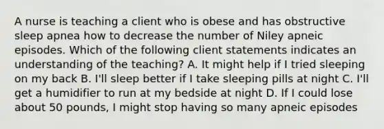 A nurse is teaching a client who is obese and has obstructive sleep apnea how to decrease the number of Niley apneic episodes. Which of the following client statements indicates an understanding of the teaching? A. It might help if I tried sleeping on my back B. I'll sleep better if I take sleeping pills at night C. I'll get a humidifier to run at my bedside at night D. If I could lose about 50 pounds, I might stop having so many apneic episodes