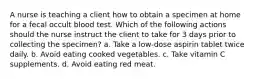 A nurse is teaching a client how to obtain a specimen at home for a fecal occult blood test. Which of the following actions should the nurse instruct the client to take for 3 days prior to collecting the specimen? a. Take a low-dose aspirin tablet twice daily. b. Avoid eating cooked vegetables. c. Take vitamin C supplements. d. Avoid eating red meat.