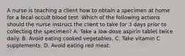 A nurse is teaching a client how to obtain a specimen at home for a fecal occult blood test. Which of the following actions should the nurse instruct the client to take for 3 days prior to collecting the specimen? A. Take a low-dose aspirin tablet twice daily. B. Avoid eating cooked vegetables. C. Take vitamin C supplements. D. Avoid eating red meat.